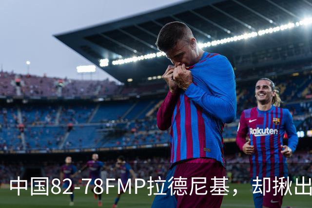 中国82-78FMP拉德尼基，却揪出最差球员，他上场15分钟中国输14分